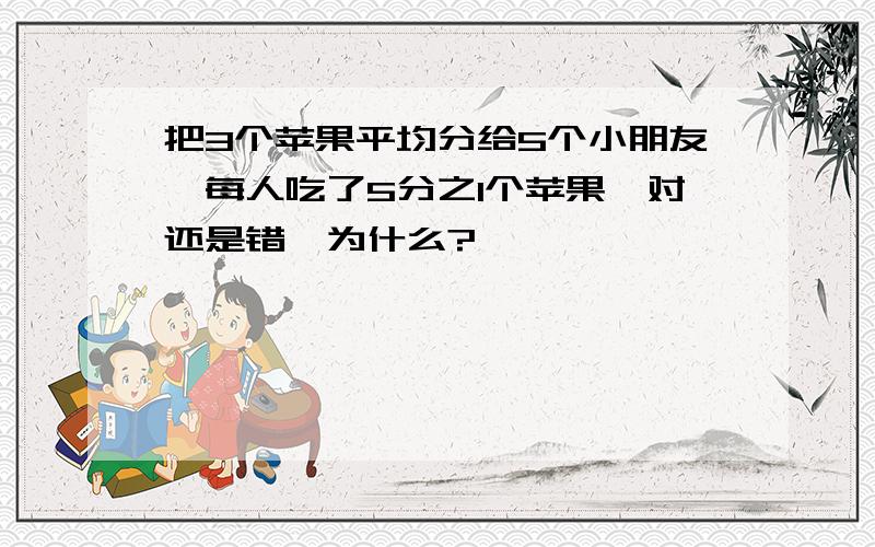 把3个苹果平均分给5个小朋友,每人吃了5分之1个苹果,对还是错,为什么?