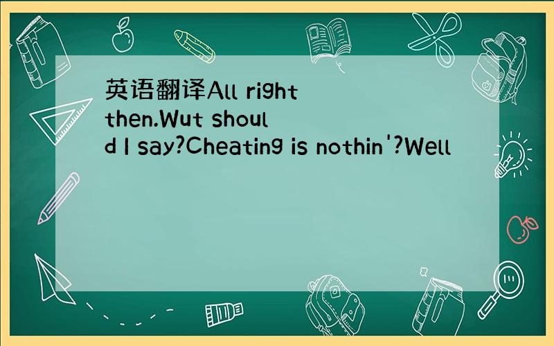 英语翻译All right then.Wut should I say?Cheating is nothin'?Well