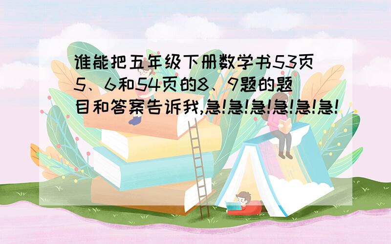 谁能把五年级下册数学书53页5﹑6和54页的8﹑9题的题目和答案告诉我,急!急!急!急!急!急!