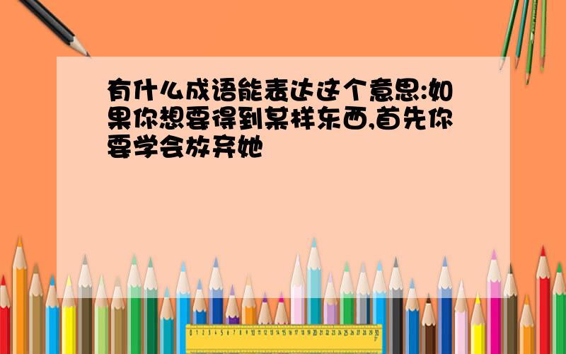 有什么成语能表达这个意思:如果你想要得到某样东西,首先你要学会放弃她