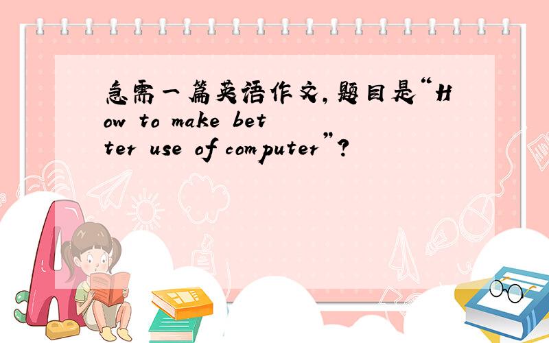 急需一篇英语作文,题目是“How to make better use of computer”?