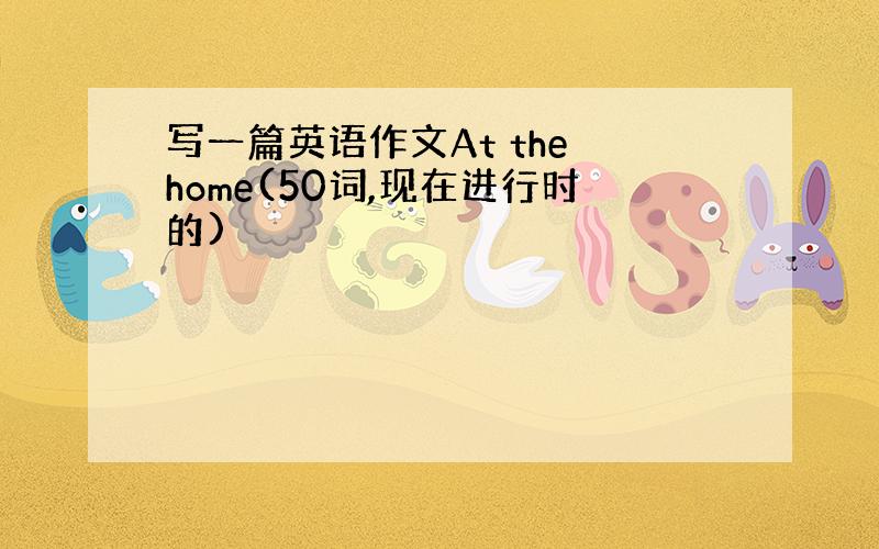 写一篇英语作文At the home(50词,现在进行时的)