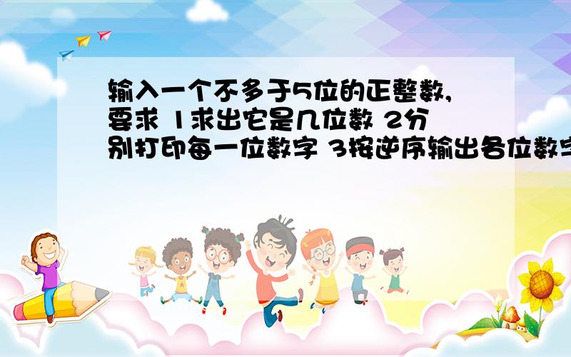 输入一个不多于5位的正整数,要求 1求出它是几位数 2分别打印每一位数字 3按逆序输出各位数字