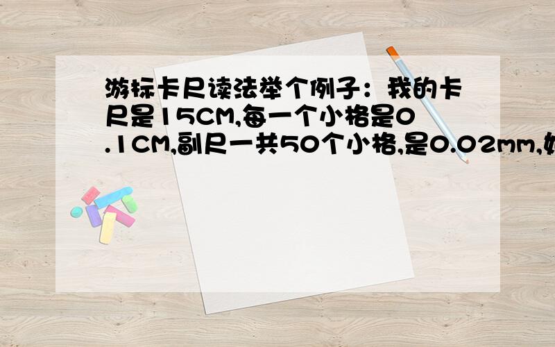 游标卡尺读法举个例子：我的卡尺是15CM,每一个小格是0.1CM,副尺一共50个小格,是0.02mm,如果我的零刻度对准