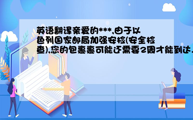 英语翻译亲爱的***,由于以色列国家邮局加强安检(安全检查),您的包裹裹可能还需要2周才能到达.