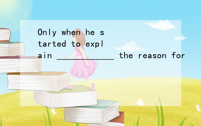 Only when he started to explain ____________ the reason for