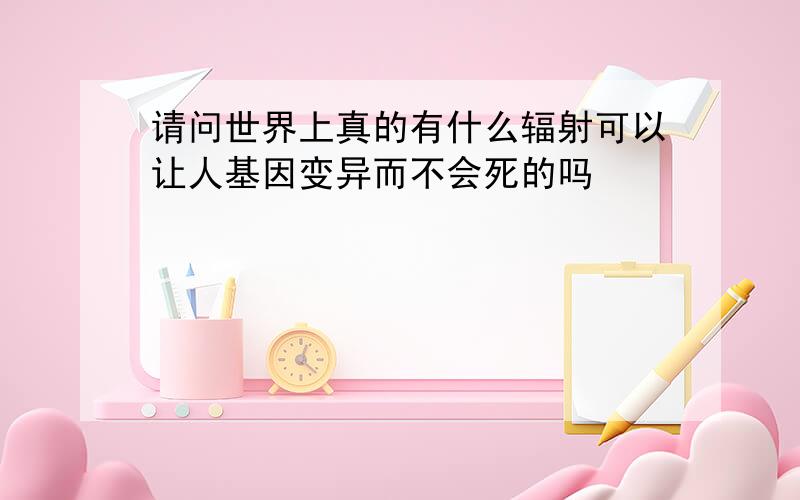 请问世界上真的有什么辐射可以让人基因变异而不会死的吗