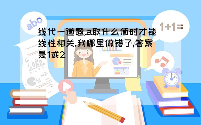 线代一道题,a取什么值时才能线性相关,我哪里做错了,答案是1或2