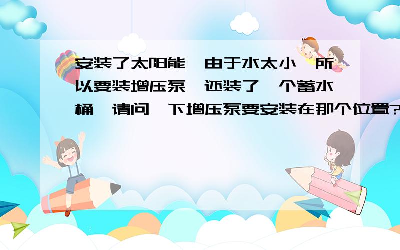 安装了太阳能,由于水太小,所以要装增压泵,还装了一个蓄水桶,请问一下增压泵要安装在那个位置?说清楚点,之前装过,忘记了,