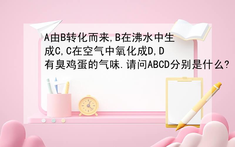 A由B转化而来,B在沸水中生成C,C在空气中氧化成D,D有臭鸡蛋的气味.请问ABCD分别是什么?