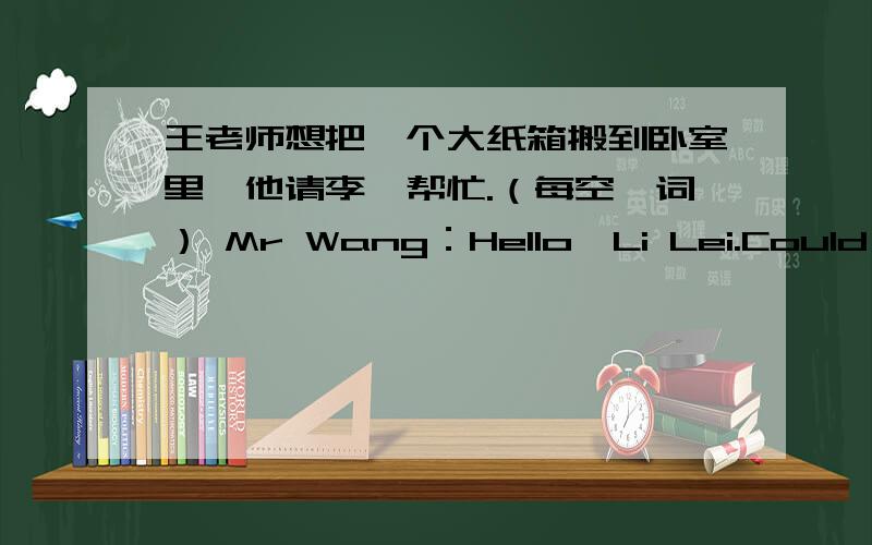 王老师想把一个大纸箱搬到卧室里,他请李磊帮忙.（每空一词） Mr Wang：Hello,Li Lei.Could you