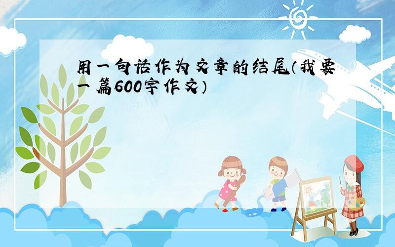 用一句话作为文章的结尾（我要一篇600字作文）