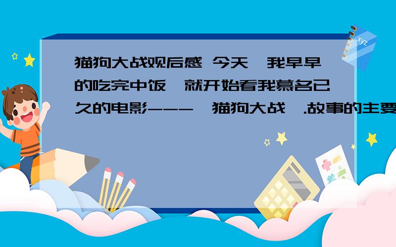 猫狗大战观后感 今天,我早早的吃完中饭,就开始看我慕名已久的电影---〈猫狗大战〉.故事的主要情节是：