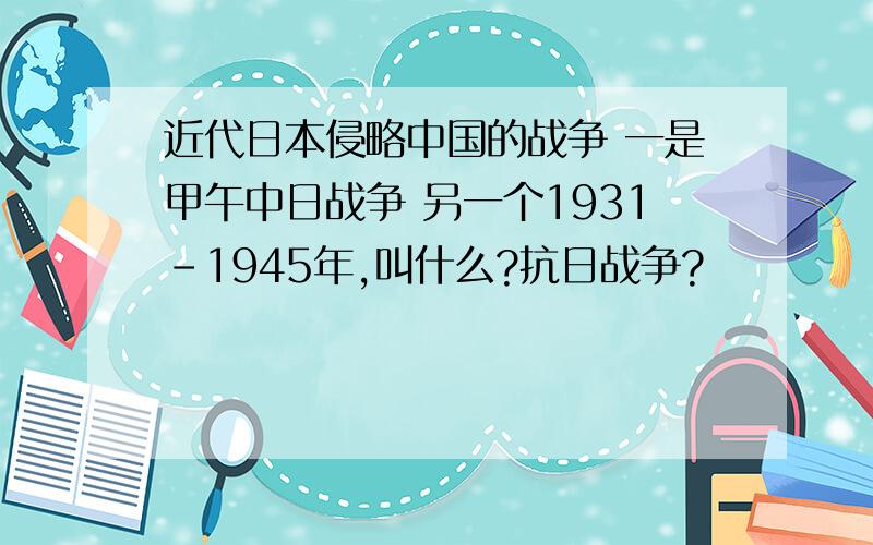 近代日本侵略中国的战争 一是甲午中日战争 另一个1931-1945年,叫什么?抗日战争?