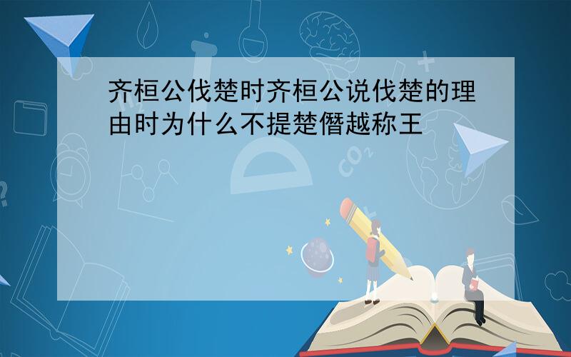 齐桓公伐楚时齐桓公说伐楚的理由时为什么不提楚僭越称王