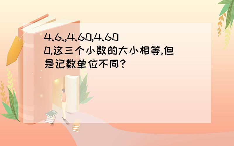 4.6.,4.60,4.600,这三个小数的大小相等,但是记数单位不同?