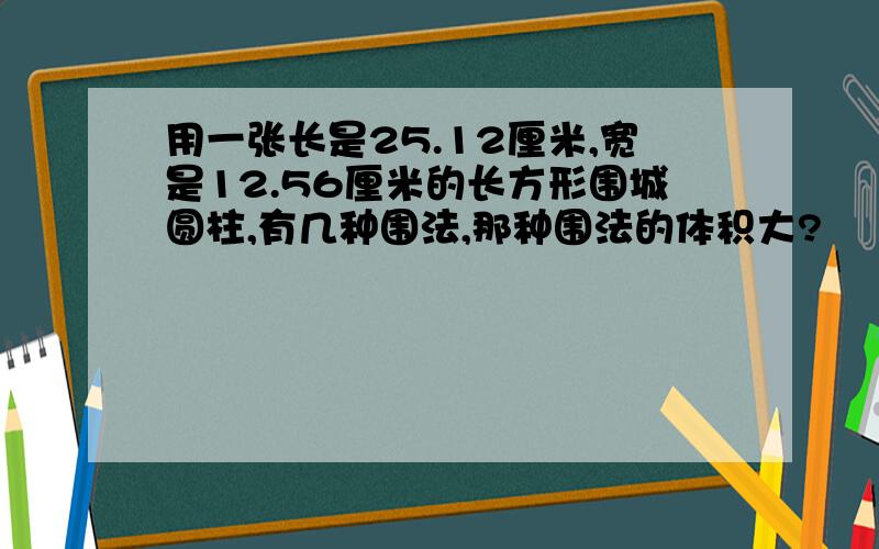 用一张长是25.12厘米,宽是12.56厘米的长方形围城圆柱,有几种围法,那种围法的体积大?