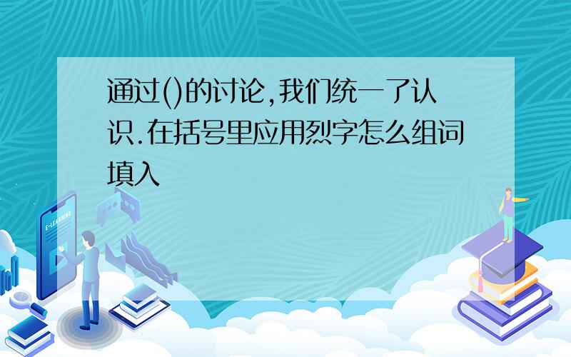 通过()的讨论,我们统一了认识.在括号里应用烈字怎么组词填入