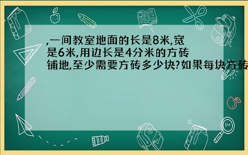 ,一间教室地面的长是8米,宽是6米,用边长是4分米的方砖铺地,至少需要方砖多少块?如果每块方砖60元,一共要花费多少元?