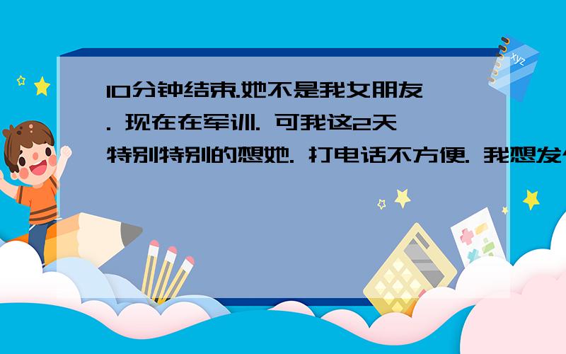 10分钟结束.她不是我女朋友. 现在在军训. 可我这2天特别特别的想她. 打电话不方便. 我想发个短信 实在想不出怎么发