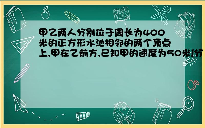 甲乙两人分别位于周长为400米的正方形水池相邻的两个顶点上,甲在乙前方,已知甲的速度为50米/分