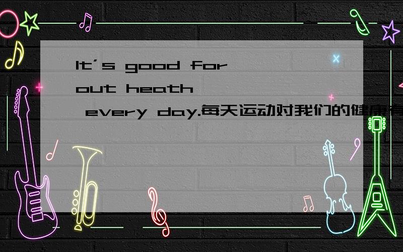 It’s good for out heath ———— every day.每天运动对我们的健康有好处.