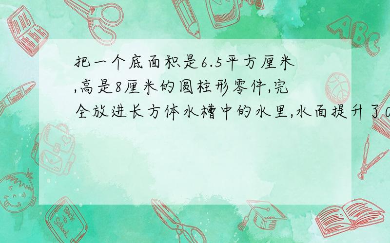 把一个底面积是6.5平方厘米,高是8厘米的圆柱形零件,完全放进长方体水槽中的水里,水面提升了0.5厘米,如果水槽底面的长