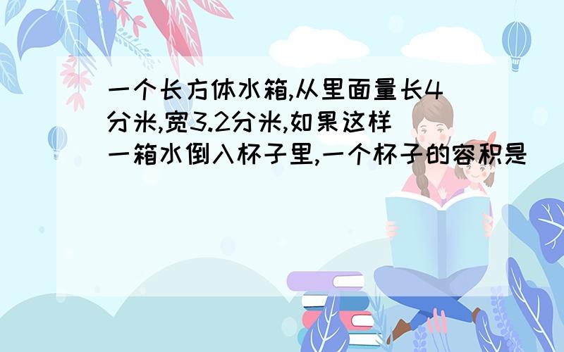 一个长方体水箱,从里面量长4分米,宽3.2分米,如果这样一箱水倒入杯子里,一个杯子的容积是