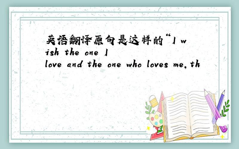 英语翻译原句是这样的“I wish the one I love and the one who loves me,th