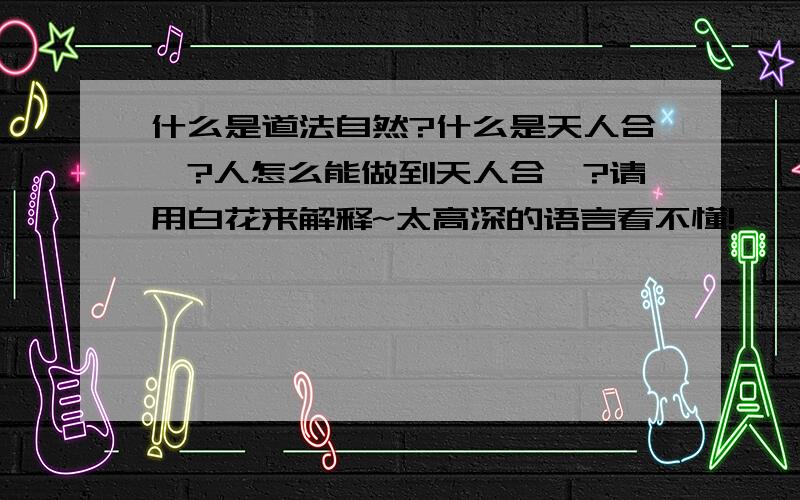 什么是道法自然?什么是天人合一?人怎么能做到天人合一?请用白花来解释~太高深的语言看不懂!