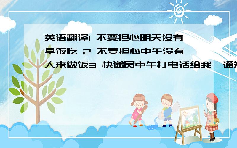 英语翻译1 不要担心明天没有早饭吃 2 不要担心中午没有人来做饭3 快递员中午打电话给我,通知我去领取包裹.4 周末天气