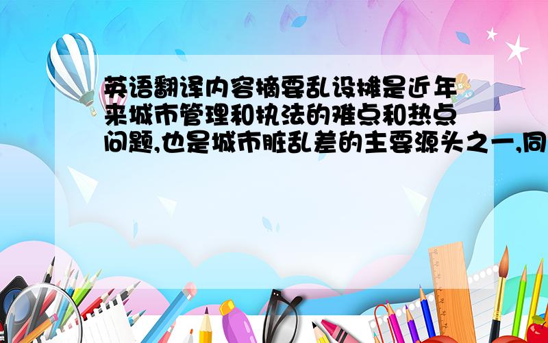 英语翻译内容摘要乱设摊是近年来城市管理和执法的难点和热点问题,也是城市脏乱差的主要源头之一,同时又是城管执法队伍日常工作