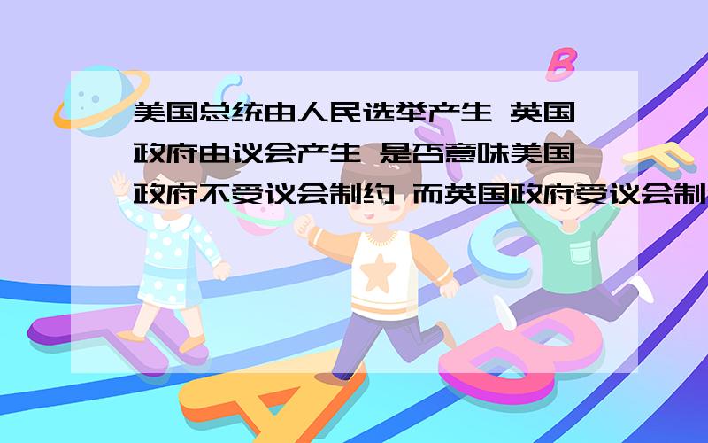 美国总统由人民选举产生 英国政府由议会产生 是否意味美国政府不受议会制约 而英国政府受议会制约