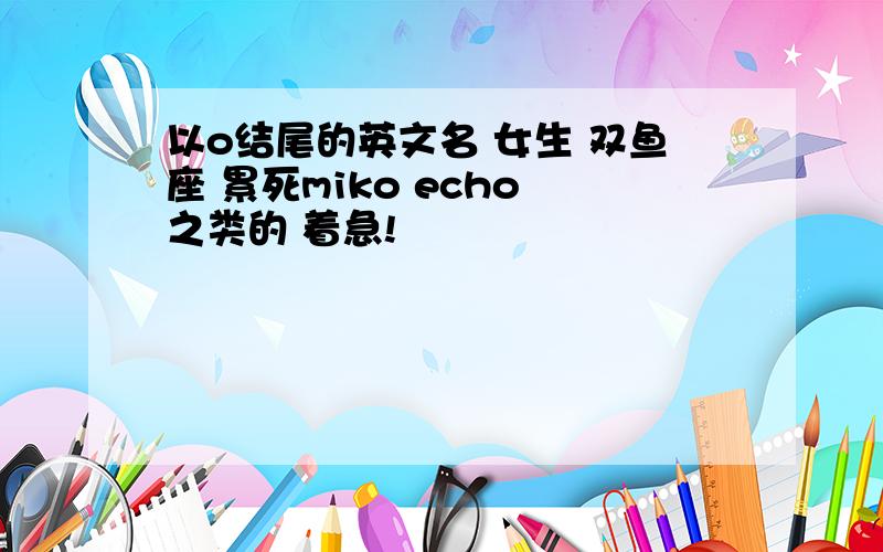 以o结尾的英文名 女生 双鱼座 累死miko echo 之类的 着急!