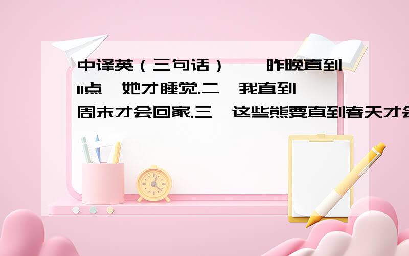 中译英（三句话）一、昨晚直到11点,她才睡觉.二、我直到周末才会回家.三、这些熊要直到春天才会苏醒.