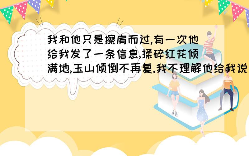 我和他只是擦肩而过,有一次他给我发了一条信息,揉碎红花倾满地,玉山倾倒不再复.我不理解他给我说这句话是什么意思?