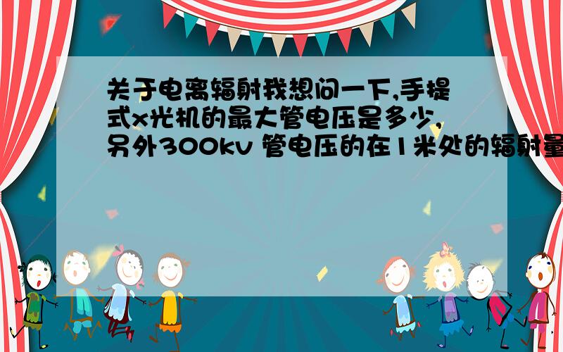 关于电离辐射我想问一下,手提式x光机的最大管电压是多少,另外300kv 管电压的在1米处的辐射量是多少?希望懂这个的详细