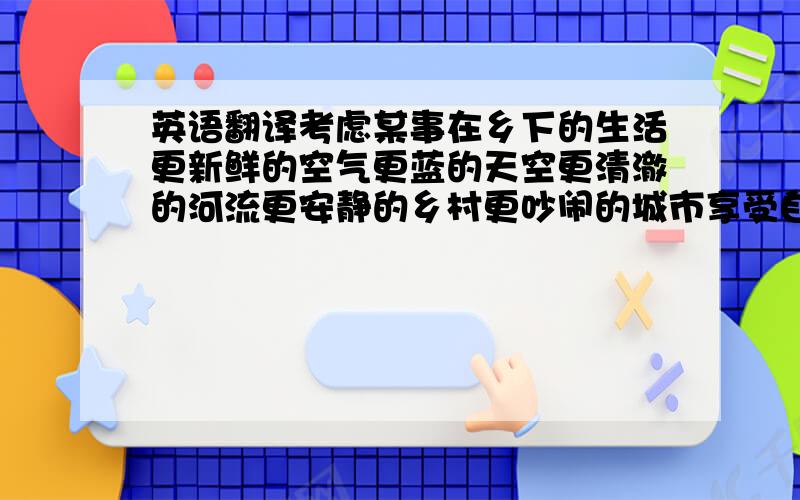 英语翻译考虑某事在乡下的生活更新鲜的空气更蓝的天空更清澈的河流更安静的乡村更吵闹的城市享受自然的美丽那一定很有趣.更可爱