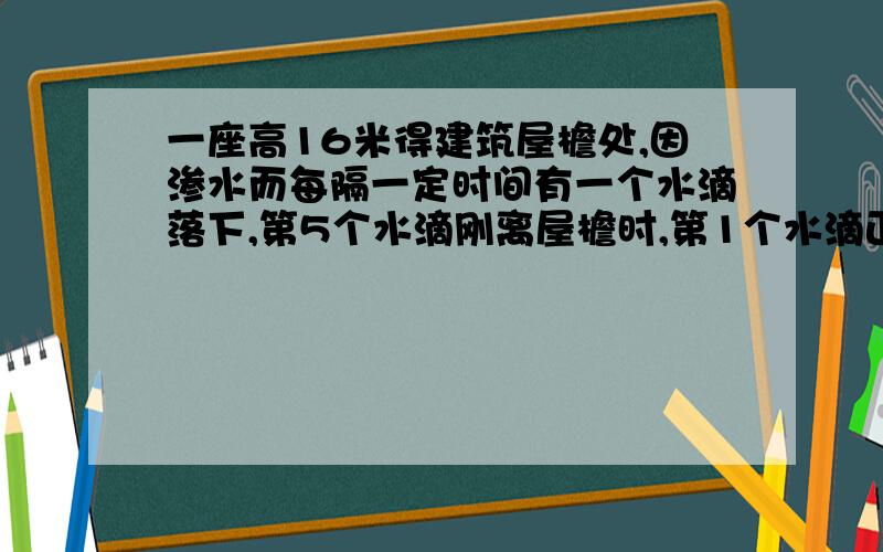 一座高16米得建筑屋檐处,因渗水而每隔一定时间有一个水滴落下,第5个水滴刚离屋檐时,第1个水滴正好落到