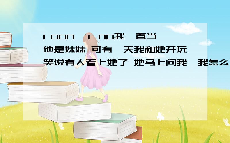 I DON'T NO我一直当他是妹妹 可有一天我和她开玩笑说有人看上她了 她马上问我,我怎么想 我出去旅游了 她一直在问