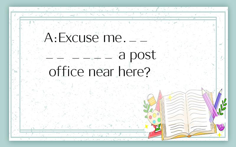 A:Excuse me.____ ____ a post office near here?