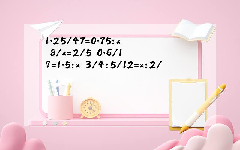 1.25/47=0.75:x 8/x=2/5 0.6/19=1.5:x 3/4:5/12=x:2/