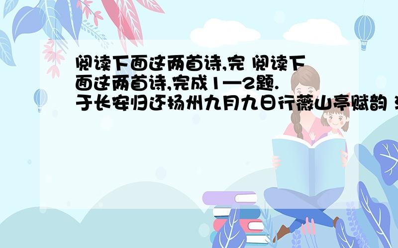 阅读下面这两首诗,完 阅读下面这两首诗,完成1—2题. 于长安归还扬州九月九日行薇山亭赋韵 江总 【注】 心逐南云逝,形