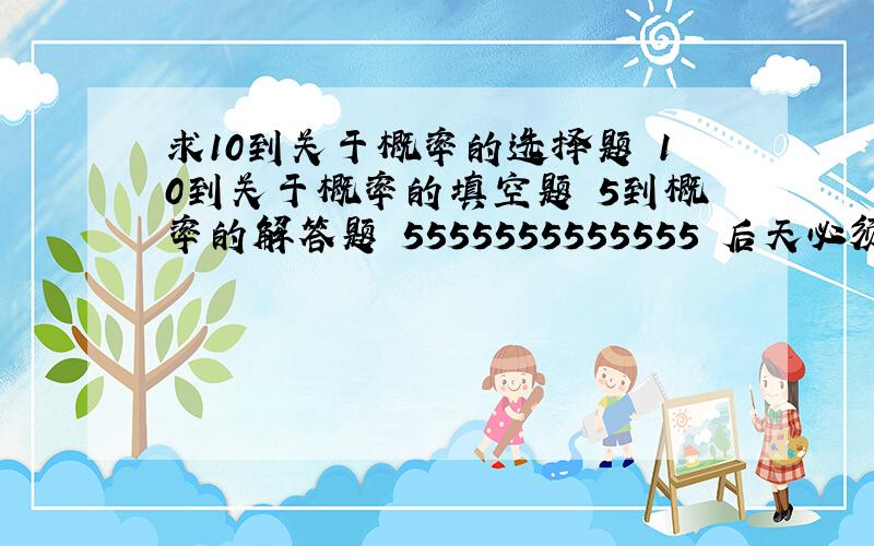 求10到关于概率的选择题 10到关于概率的填空题 5到概率的解答题 5555555555555 后天必须