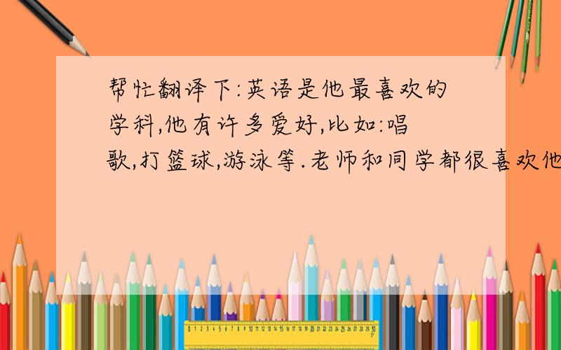 帮忙翻译下:英语是他最喜欢的学科,他有许多爱好,比如:唱歌,打篮球,游泳等.老师和同学都很喜欢他