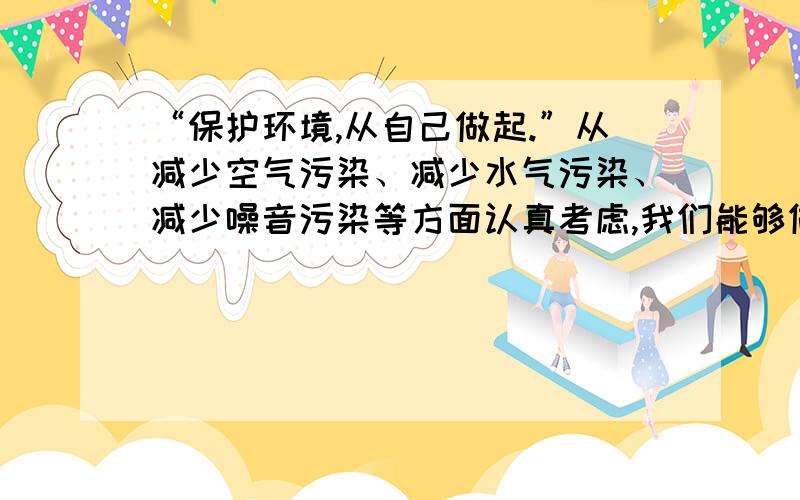 “保护环境,从自己做起.”从减少空气污染、减少水气污染、减少噪音污染等方面认真考虑,我们能够做些什么?