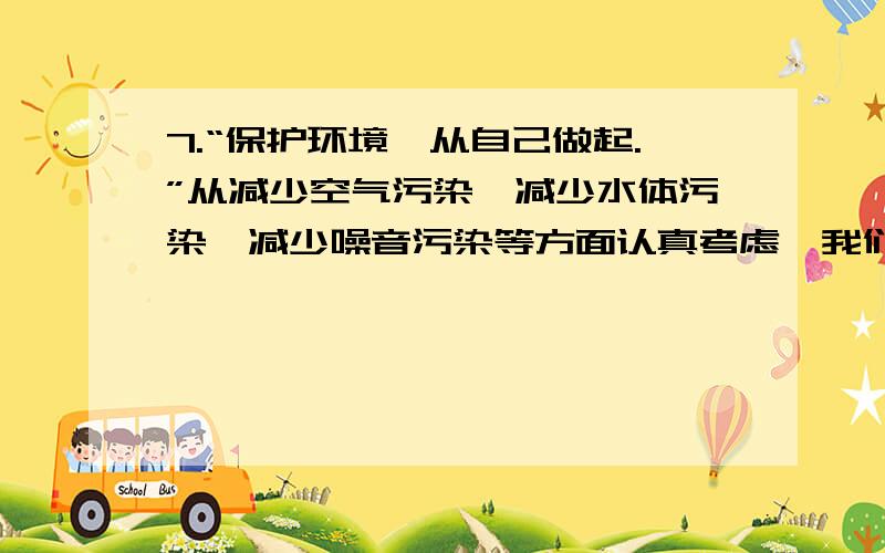 7.“保护环境,从自己做起.”从减少空气污染、减少水体污染、减少噪音污染等方面认真考虑,我们能够做些什么?