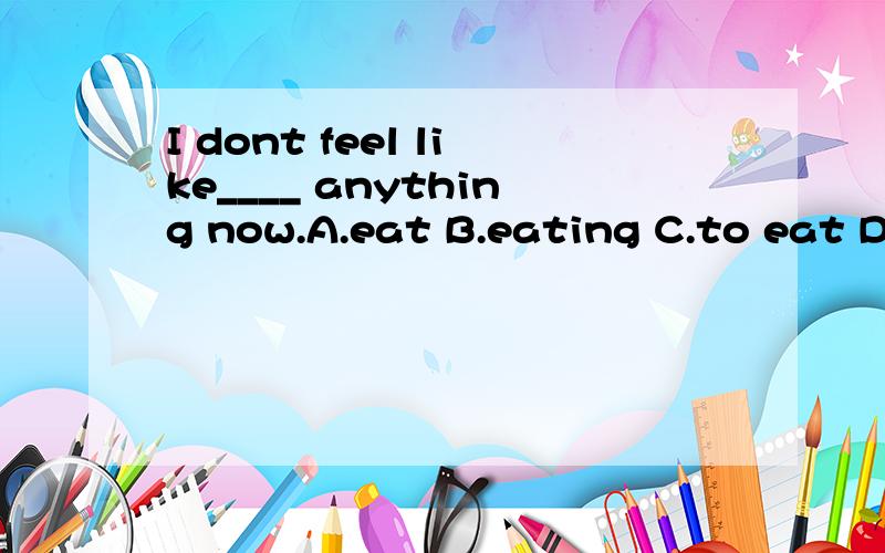 I dont feel like____ anything now.A.eat B.eating C.to eat D.