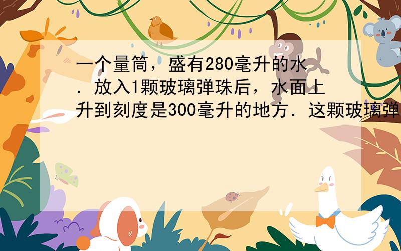 一个量筒，盛有280毫升的水．放入1颗玻璃弹珠后，水面上升到刻度是300毫升的地方．这颗玻璃弹珠的体积是______．