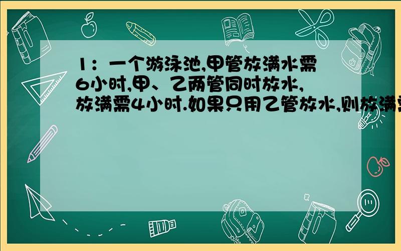 1：一个游泳池,甲管放满水需6小时,甲、乙两管同时放水,放满需4小时.如果只用乙管放水,则放满需多少个小时?